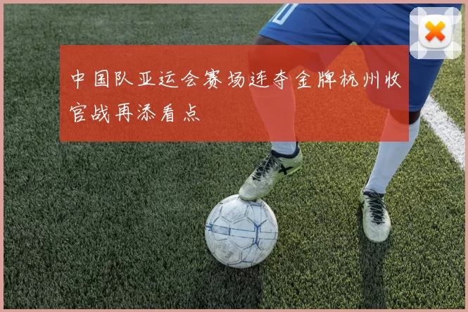 中国队亚运会赛场连夺金牌杭州收官战再添看点