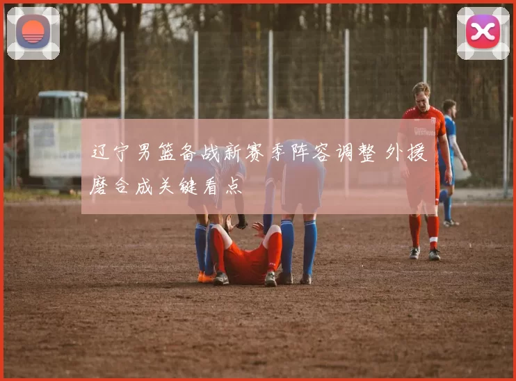 辽宁男篮备战新赛季阵容调整 外援磨合成关键看点