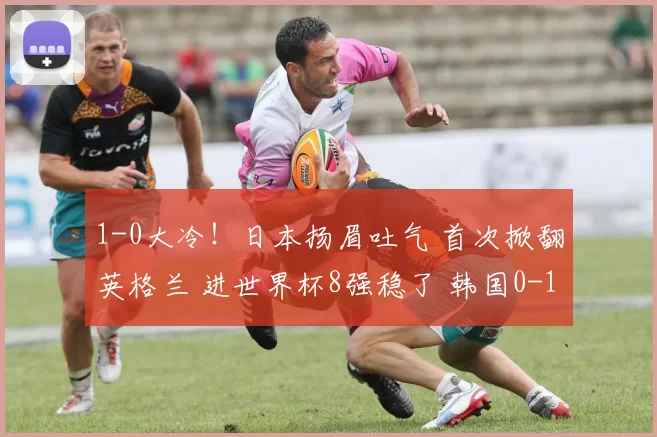 1-0大冷！日本扬眉吐气 首次掀翻英格兰 进世界杯8强稳了 韩国0-1