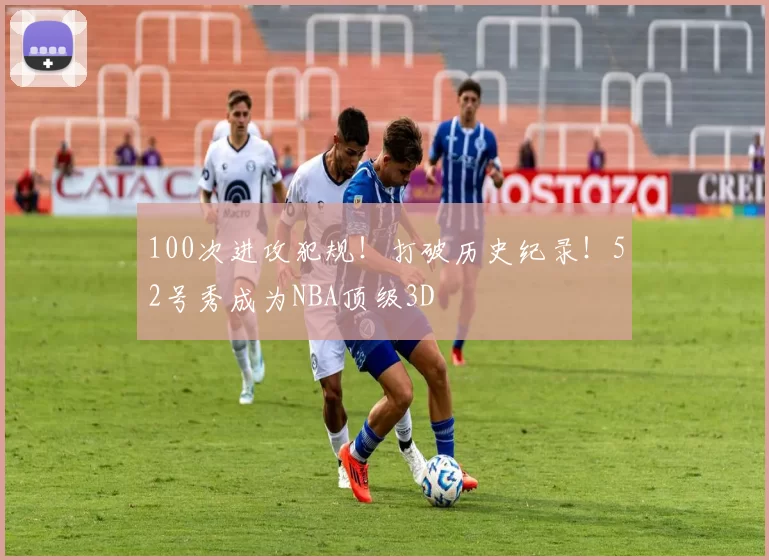 100次进攻犯规！打破历史纪录！52号秀成为NBA顶级3D