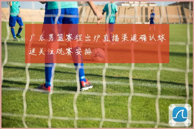 广东男篮赛程出炉直播渠道确认球迷关注观赛安排