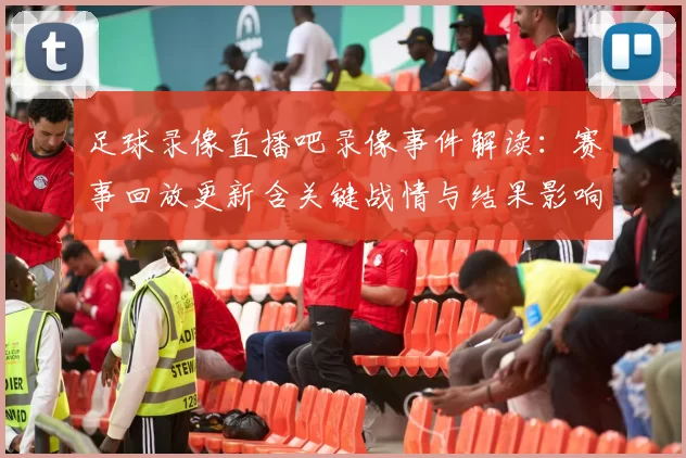 足球录像直播吧录像事件解读：赛事回放更新含关键战情与结果影响