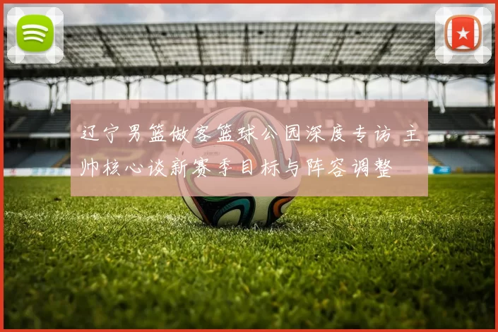 辽宁男篮做客篮球公园深度专访 主帅核心谈新赛季目标与阵容调整