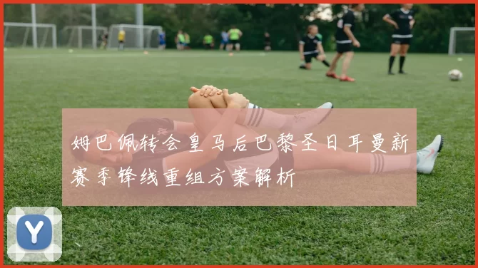 姆巴佩转会皇马后巴黎圣日耳曼新赛季锋线重组方案解析