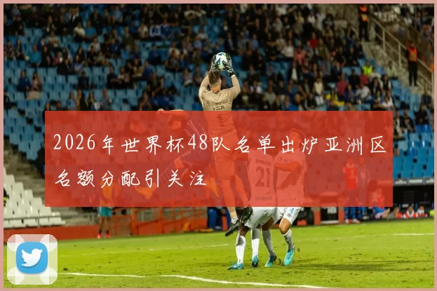 2026年世界杯48队名单出炉亚洲区名额分配引关注
