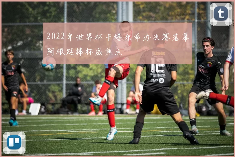 2022年世界杯卡塔尔举办决赛落幕阿根廷捧杯成焦点