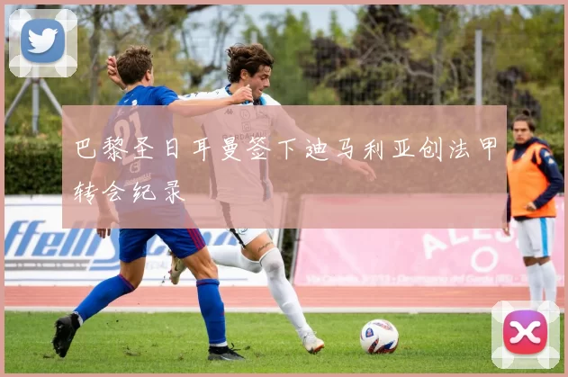 巴黎圣日耳曼签下迪马利亚创法甲转会纪录