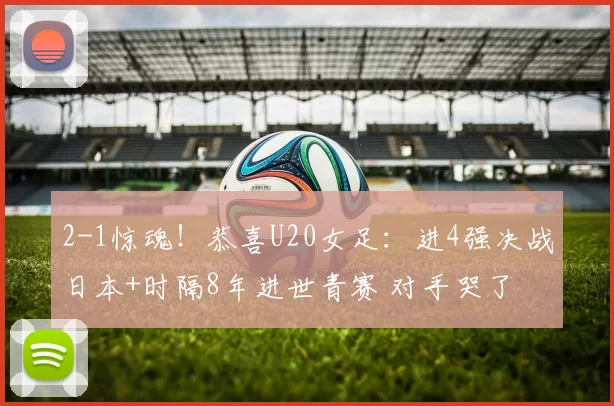 2-1惊魂！恭喜U20女足：进4强决战日本+时隔8年进世青赛 对手哭了