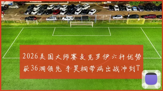 2026美国大师赛麦克罗伊六杆优势获36洞领先 李昊桐带病出战冲到T7