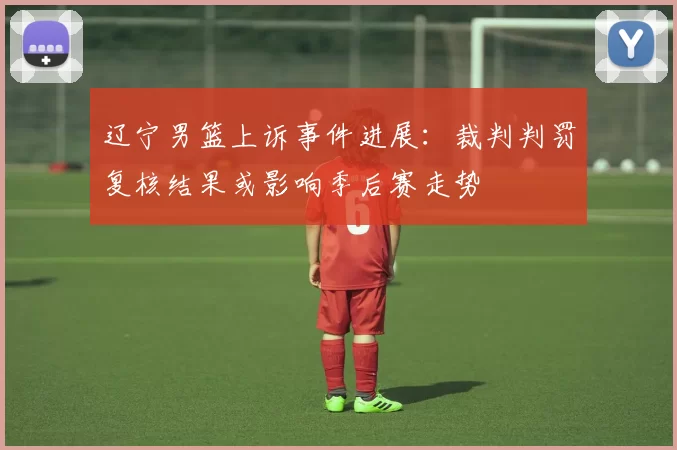 辽宁男篮上诉事件进展：裁判判罚复核结果或影响季后赛走势