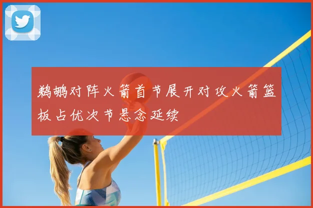 鹈鹕对阵火箭首节展开对攻火箭篮板占优次节悬念延续