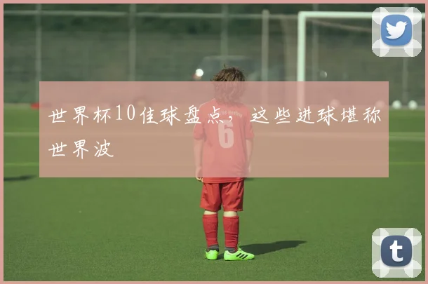 世界杯10佳球盘点，这些进球堪称世界波