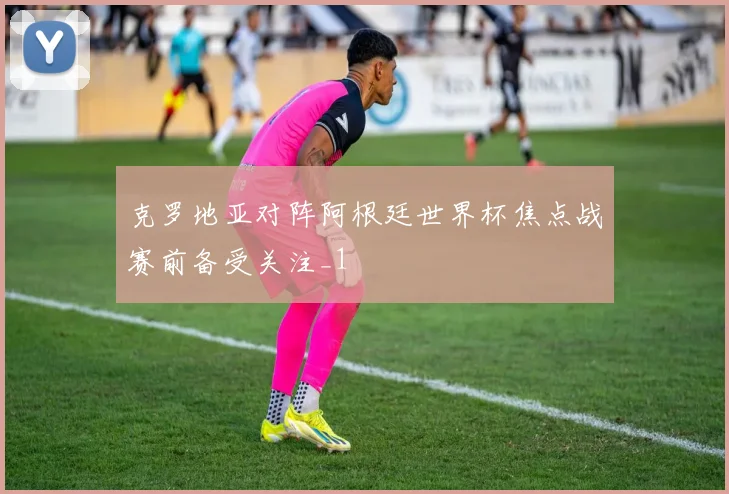 克罗地亚对阵阿根廷世界杯焦点战赛前备受关注_1