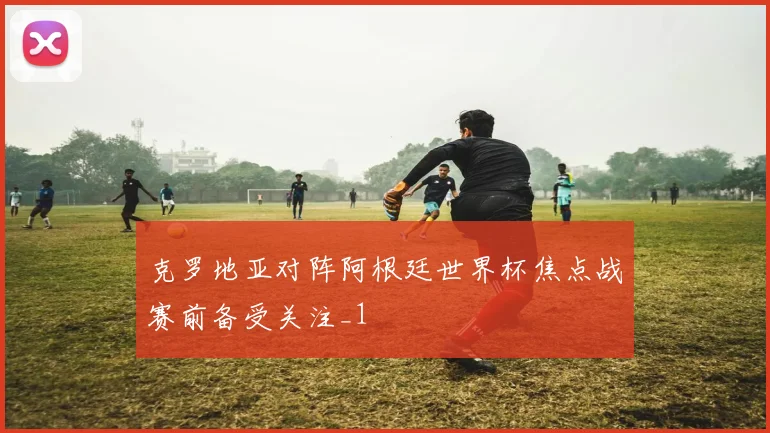 克罗地亚对阵阿根廷世界杯焦点战赛前备受关注_1