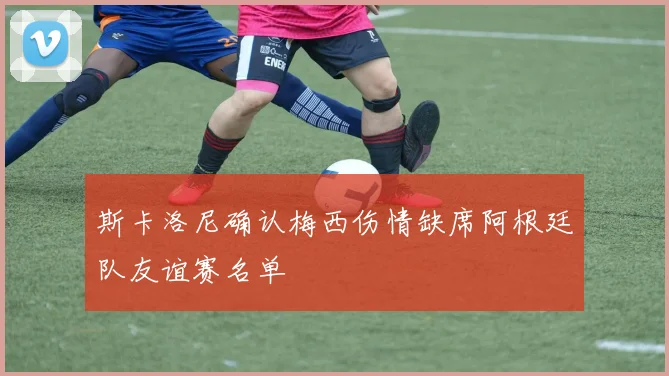 斯卡洛尼确认梅西伤情缺席阿根廷队友谊赛名单